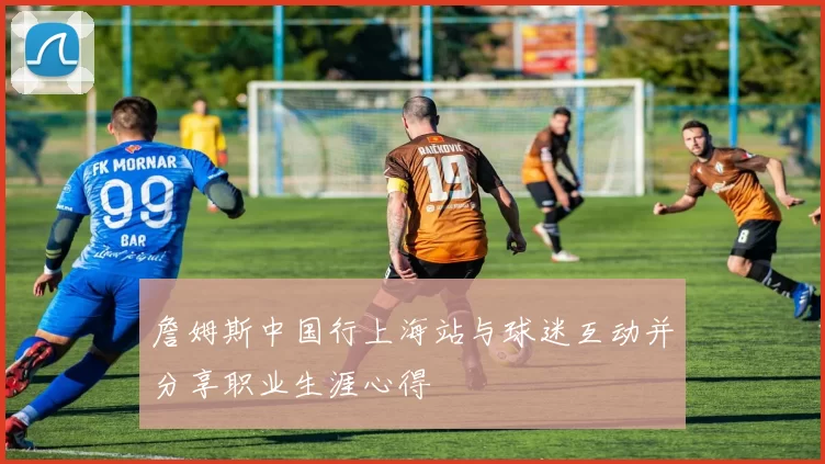 詹姆斯中国行上海站与球迷互动并分享职业生涯心得