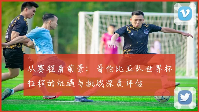 从赛程看前景:哥伦比亚队世界杯征程的机遇与挑战深度评估