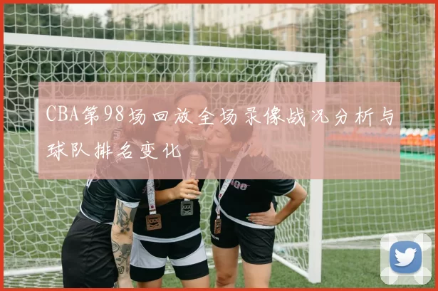 CBA第98场回放全场录像战况分析与球队排名变化