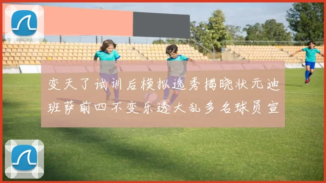 变天了试训后模拟选秀揭晓状元迪班萨前四不变乐透大乱多名球员宣布退选