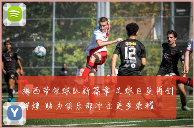 梅西带领球队新篇章 足球巨星再创辉煌 助力俱乐部冲击更多荣耀