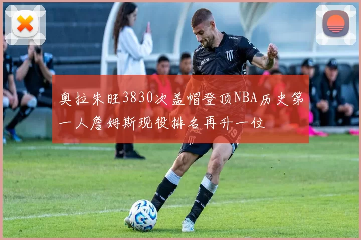奥拉朱旺3830次盖帽登顶NBA历史第一人詹姆斯现役排名再升一位