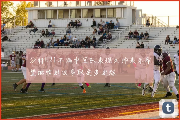沙特U21不满中国队表现久帅表示希望继续进攻争取更多进球