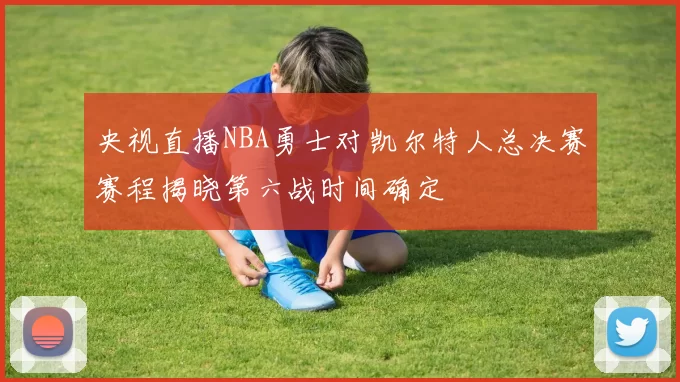 央视直播NBA勇士对凯尔特人总决赛赛程揭晓第六战时间确定