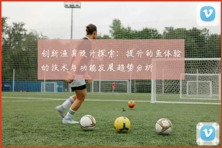 创新渔具设计探索:提升钓鱼体验的技术与功能发展趋势分析