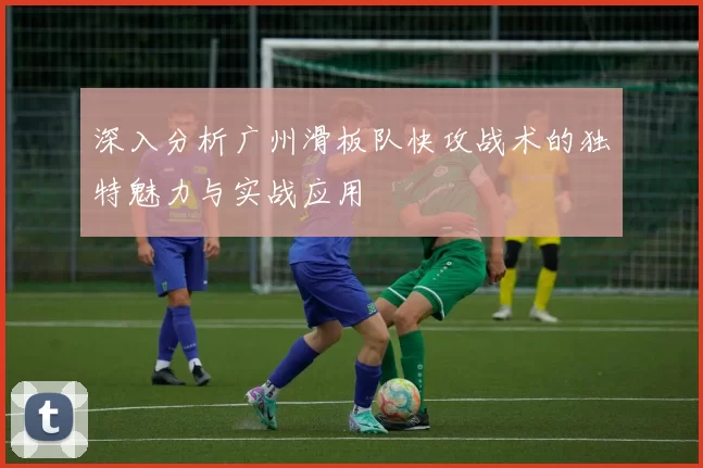 深入分析广州滑板队快攻战术的独特魅力与实战应用