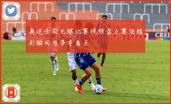 奥运会羽毛球比赛视频盘点赛场精彩瞬间与争夺看点