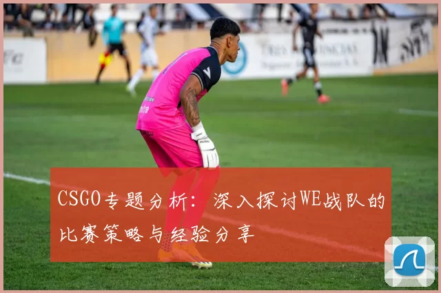 CSGO专题分析：深入探讨WE战队的比赛策略与经验分享