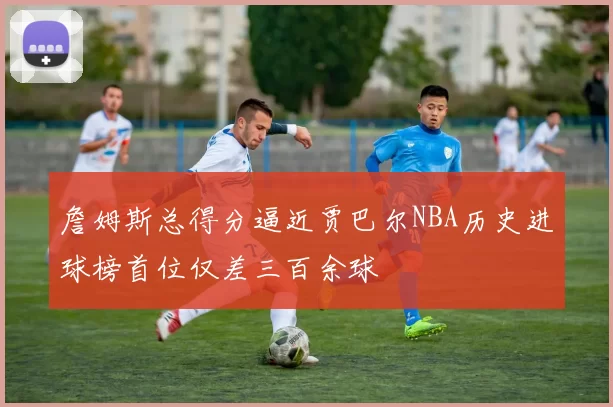詹姆斯总得分逼近贾巴尔NBA历史进球榜首位仅差三百余球