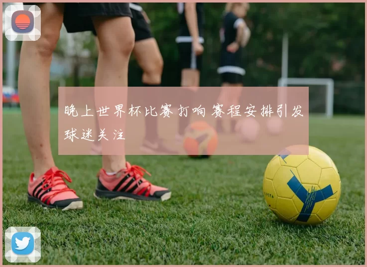 晚上世界杯比赛打响 赛程安排引发球迷关注