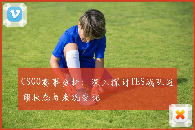 CSGO赛事分析:深入探讨TES战队近期状态与表现变化