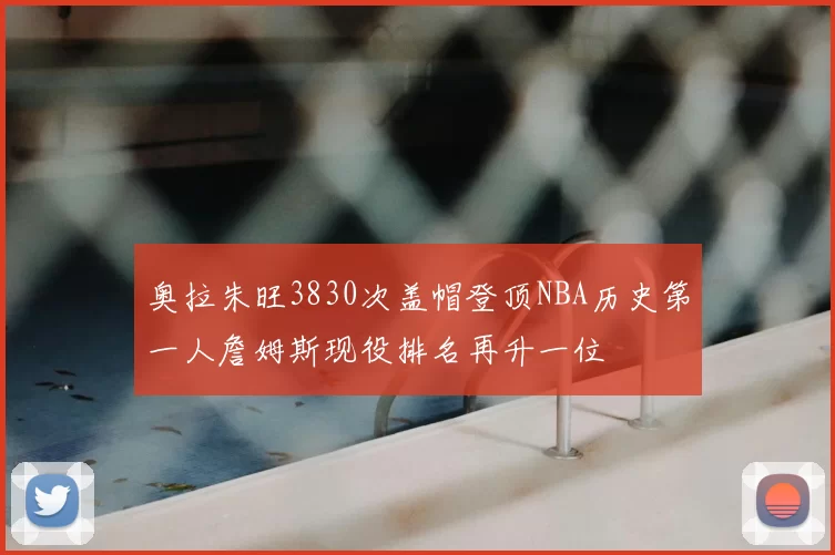 奥拉朱旺3830次盖帽登顶NBA历史第一人詹姆斯现役排名再升一位