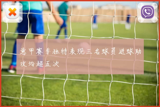 意甲赛季独特表现三名球员进球助攻均超五次
