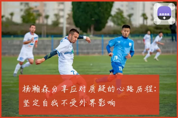 杨瀚森分享应对质疑的心路历程：坚定自我不受外界影响