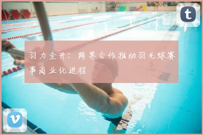 羽力全开:跨界合作推动羽毛球赛事商业化进程