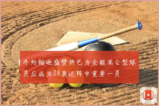 乔约翰逊盛赞热巴为全能混合型球员应成为28奥运阵中重要一员
