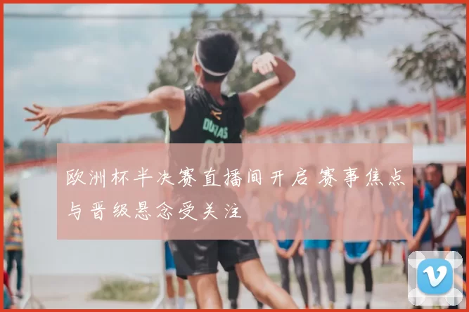 欧洲杯半决赛直播间开启 赛事焦点与晋级悬念受关注
