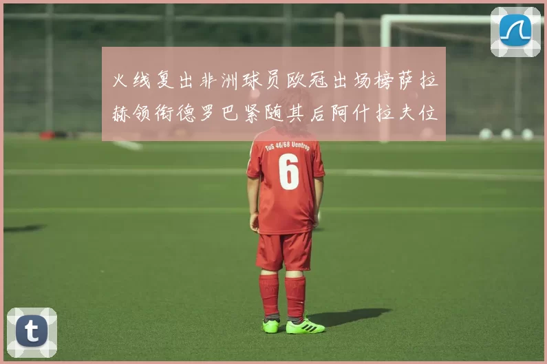火线复出非洲球员欧冠出场榜萨拉赫领衔德罗巴紧随其后阿什拉夫位列第四