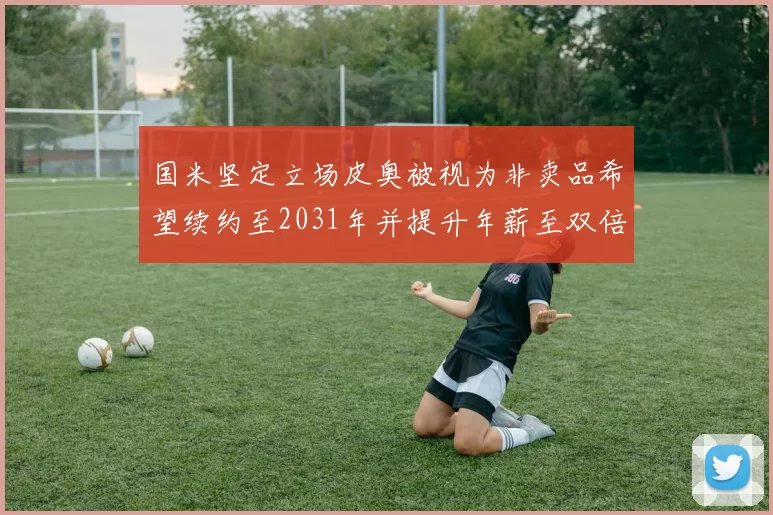 国米坚定立场皮奥被视为非卖品希望续约至2031年并提升年薪至双倍水平