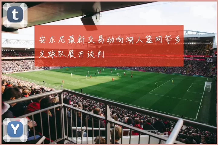 安东尼最新交易动向湖人篮网等多支球队展开谈判