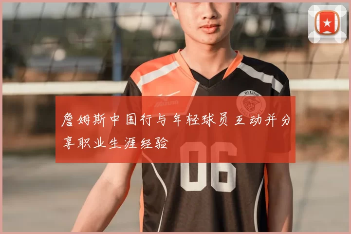 詹姆斯中国行与年轻球员互动并分享职业生涯经验