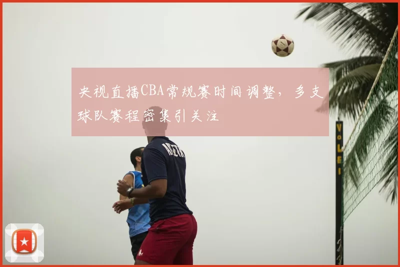 央视直播CBA常规赛时间调整，多支球队赛程密集引关注
