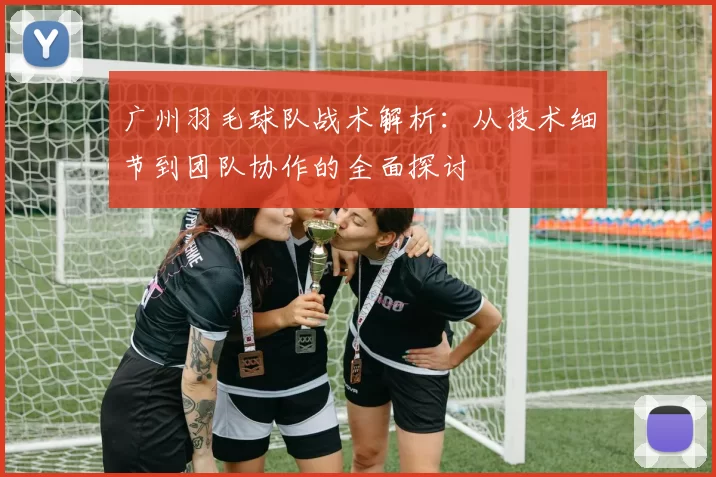 广州羽毛球队战术解析：从技术细节到团队协作的全面探讨