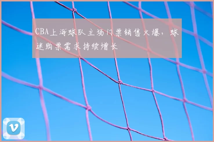 CBA上海球队主场门票销售火爆，球迷购票需求持续增长