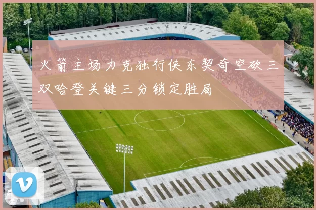 火箭主场力克独行侠东契奇空砍三双哈登关键三分锁定胜局