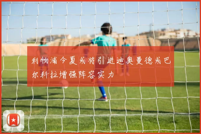 利物浦今夏或将引进迪奥曼德或巴尔科拉增强阵容实力