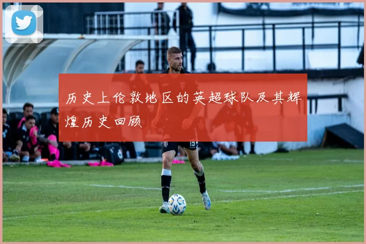 历史上伦敦地区的英超球队及其辉煌历史回顾