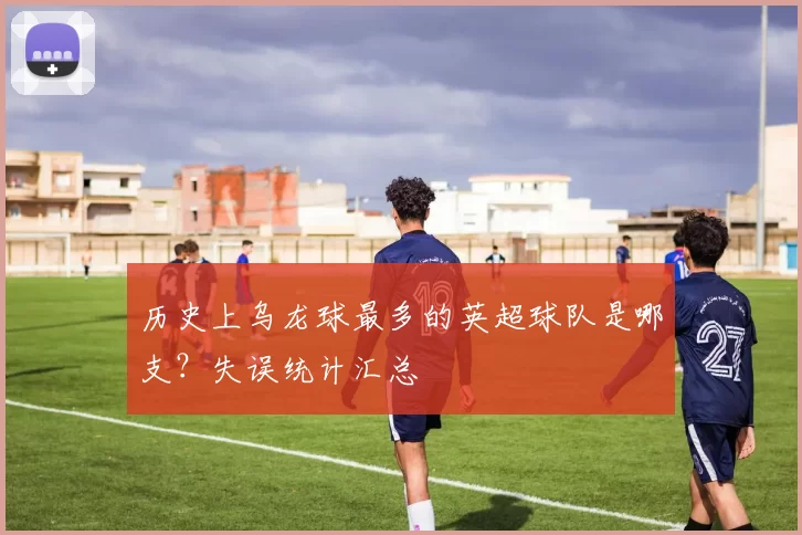 历史上乌龙球最多的英超球队是哪支？失误统计汇总