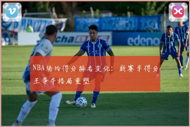 NBA场均得分排名变化:新赛季得分王争夺格局重塑