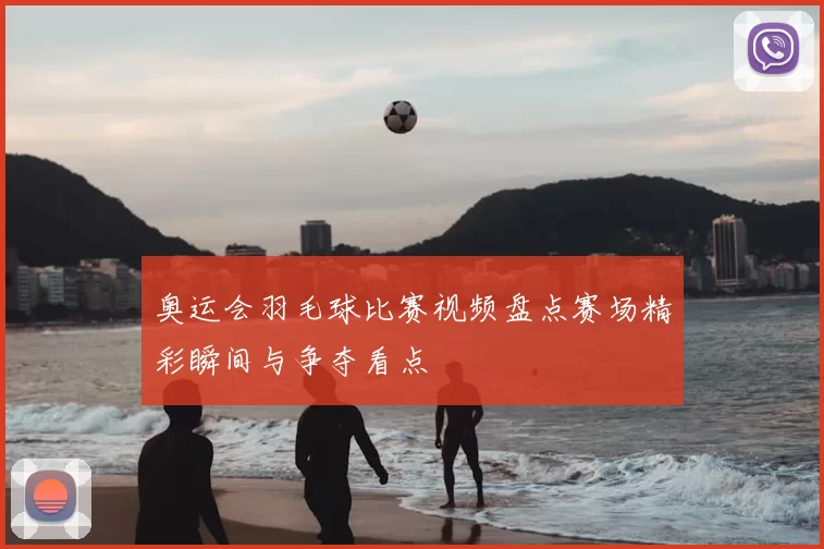 奥运会羽毛球比赛视频盘点赛场精彩瞬间与争夺看点