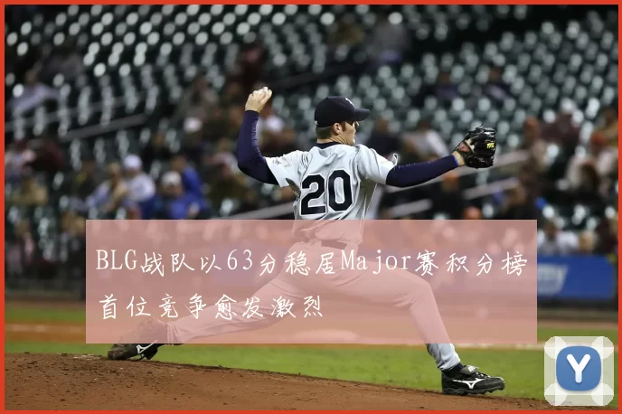 BLG战队以63分稳居Major赛积分榜首位竞争愈发激烈