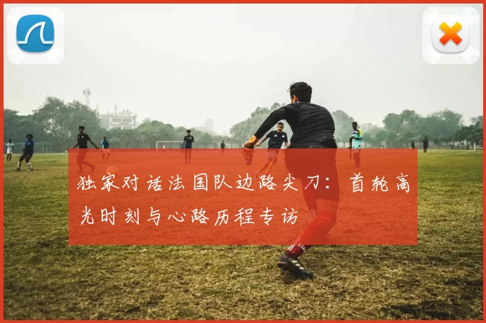独家对话法国队边路尖刀:首轮高光时刻与心路历程专访