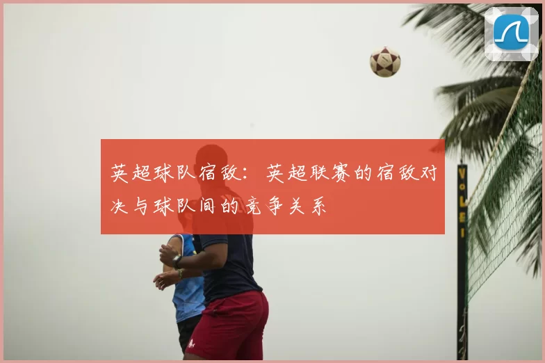 英超球队宿敌:英超联赛的宿敌对决与球队间的竞争关系