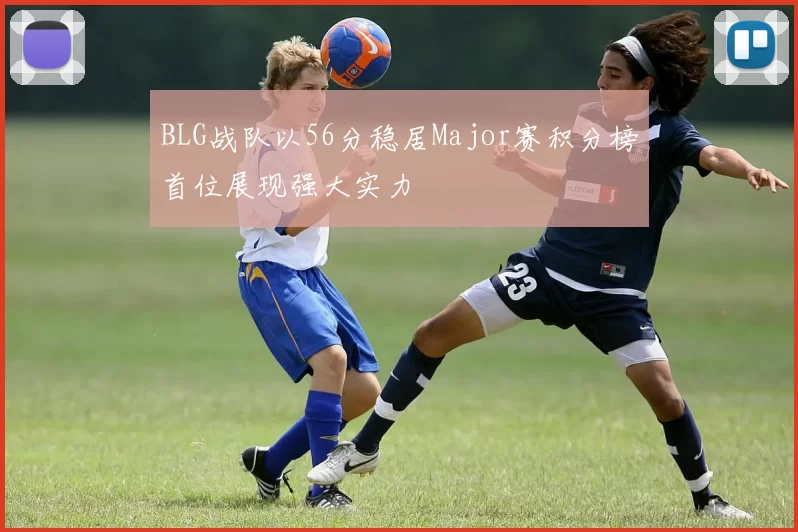 BLG战队以56分稳居Major赛积分榜首位展现强大实力